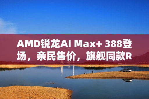 AMD锐龙AI Max+ 388登场，亲民售价，旗舰同款Radeon 8060S显卡亮相