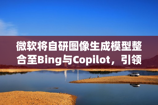 微软将自研图像生成模型整合至Bing与Copilot，引领视觉智能新时代