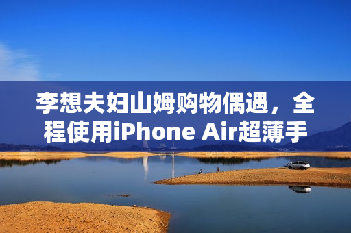 李想夫妇山姆购物偶遇，全程使用iPhone Air超薄手机亮相