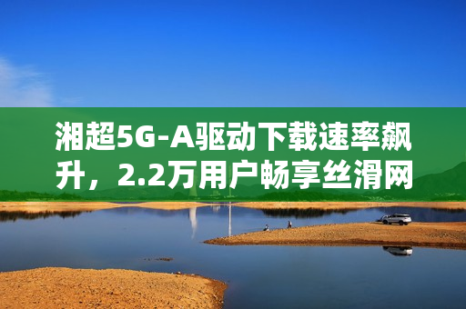 湘超5G-A驱动下载速率飙升，2.2万用户畅享丝滑网络体验