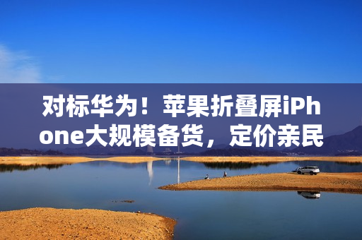 对标华为!苹果折叠屏iPhone大规模备货,定价亲民不超过16000元 对标华为!苹果折叠屏iPhone大规模备货,定价亲民不超过16000元