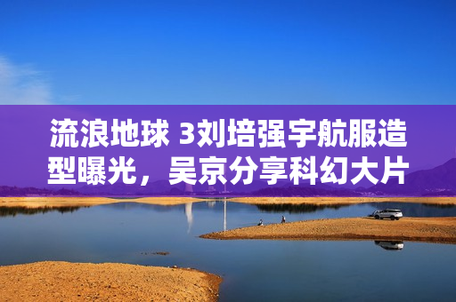 流浪地球 3刘培强宇航服造型曝光，吴京分享科幻大片新亮点