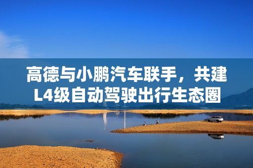 高德与小鹏汽车联手,共建L4级自动驾驶出行生态圈 高德与小鹏汽车联手,共建L4级自动驾驶出行生态圈