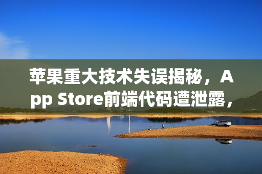 苹果重大技术失误揭秘，App Store前端代码遭泄露，源于关键设置失误