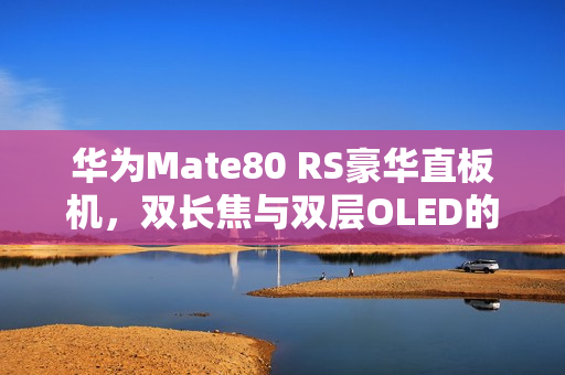 华为Mate80 RS豪华直板机，双长焦与双层OLED的完美融合