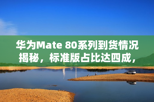华为Mate 80系列到货情况揭秘，标准版占比达四成，价格亲民备受瞩目