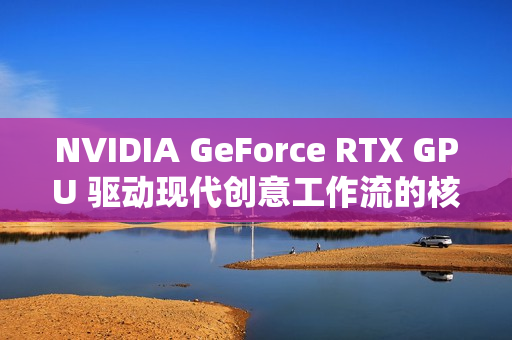 NVIDIA GeForce RTX GPU 驱动现代创意工作流的核心动力