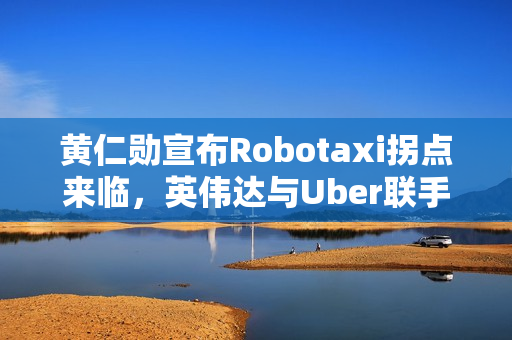 黄仁勋宣布Robotaxi拐点来临，英伟达与Uber联手构建L4生态联盟，规模达十万辆级规模布局启动