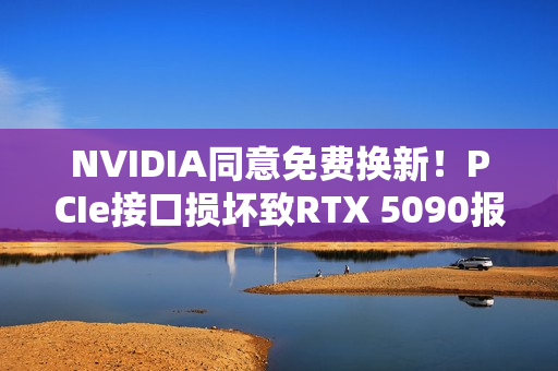 NVIDIA同意免费换新!PCIe接口损坏致RTX 5090报废危机 NVIDIA同意免费换新!PCIe接口损坏致RTX 5090报废危机