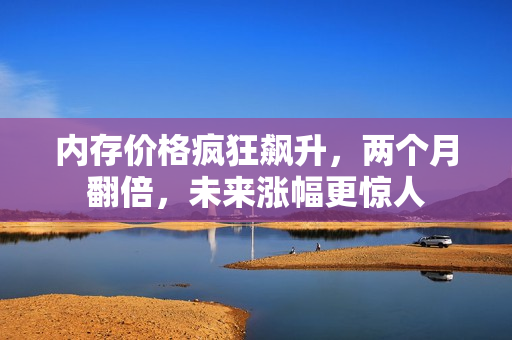 内存价格疯狂飙升，两个月翻倍，未来涨幅更惊人