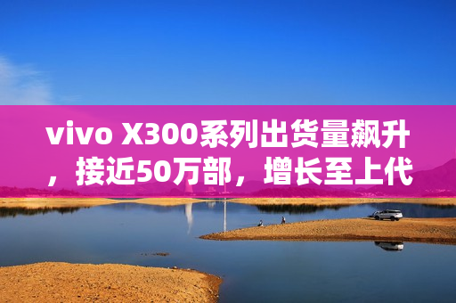 vivo X300系列出货量飙升，接近50万部，增长至上代的160%