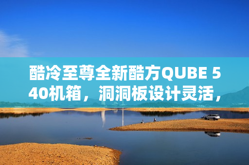 酷冷至尊全新酷方QUBE 540机箱，洞洞板设计灵活，高性价比仅售369元