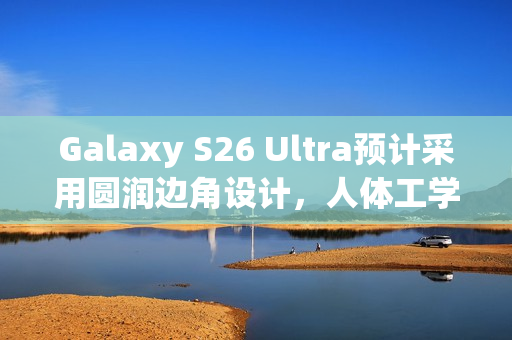 Galaxy S26 Ultra预计采用圆润边角设计，人体工学升级更顺手体验