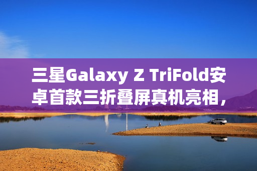 三星Galaxy Z TriFold安卓首款三折叠屏真机亮相，独特设计与华为有异
