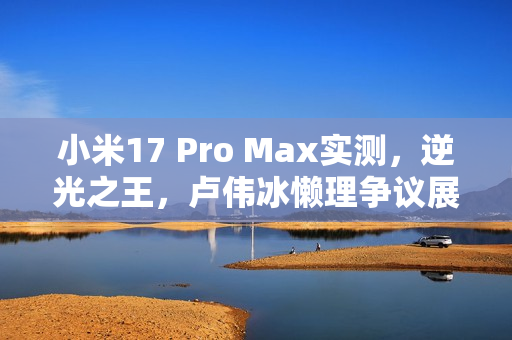 小米17 Pro Max实测,逆光之王,卢伟冰懒理争议展现实拍效果 小米17 Pro Max实测,逆光之王,卢伟冰懒理争议展现实拍效果