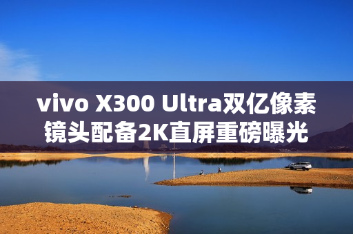 vivo X300 Ultra双亿像素镜头配备2K直屏重磅曝光！