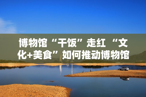 博物馆“干饭”走红 “文化+美食”如何推动博物馆创新转型？