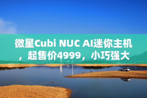 微星Cubi NUC AI迷你主机，起售价4999，小巧强大，引领迷你主机新潮流