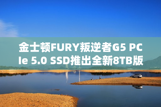 金士顿FURY叛逆者G5 PCIe 5.0 SSD推出全新8TB版本，速度飙升至极速14.8GB/s，价格至少7000元起！