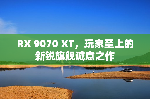 RX 9070 XT，玩家至上的新锐旗舰诚意之作