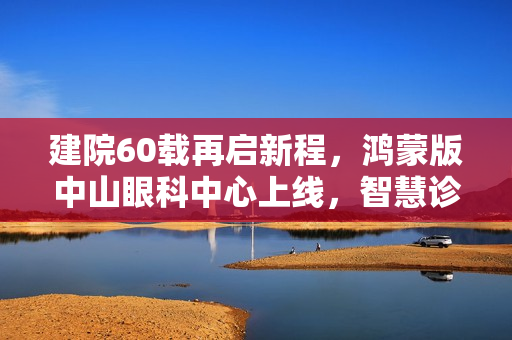 建院60载再启新程，鸿蒙版中山眼科中心上线，智慧诊疗一站式服务开启