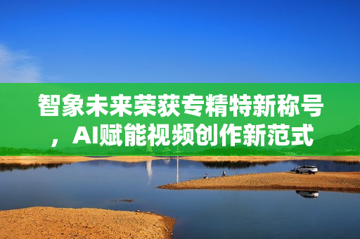 智象未来荣获专精特新称号，AI赋能视频创作新范式