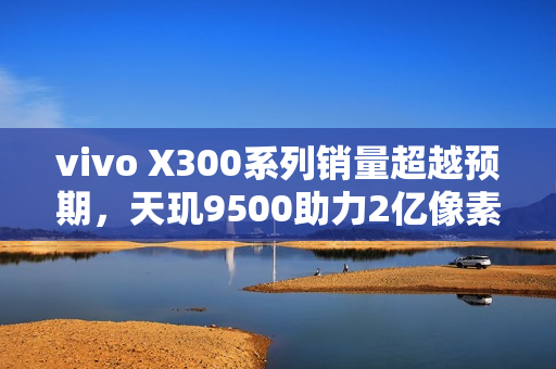vivo X300系列销量超越预期，天玑9500助力2亿像素影像新纪元