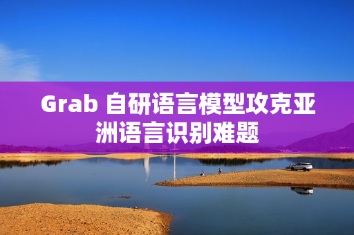 Grab 自研语言模型攻克亚洲语言识别难题