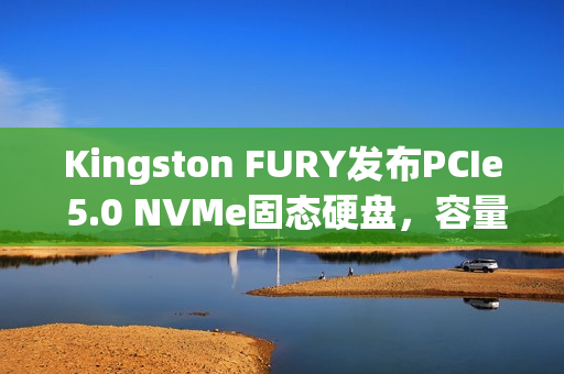 Kingston FURY发布PCIe 5.0 NVMe固态硬盘，容量高达8192GB