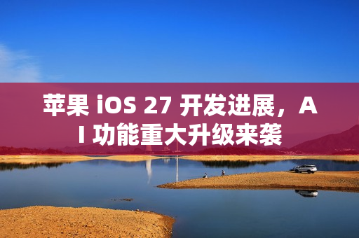 苹果 iOS 27 开发进展,AI 功能重大升级来袭 苹果 iOS 27 开发进展,AI 功能重大升级来袭