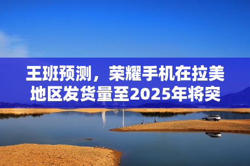 王班预测，荣耀手机在拉美地区发货量至2025年将突破千万大关