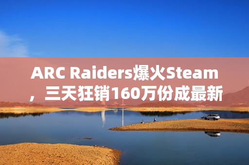 ARC Raiders爆火Steam,三天狂销160万份成最新爆款游戏 ARC Raiders爆火Steam,三天狂销160万份成最新爆款游戏