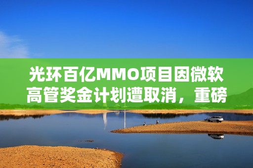光环百亿MMO项目因微软高管奖金计划遭取消，重磅消息引发业界震动
