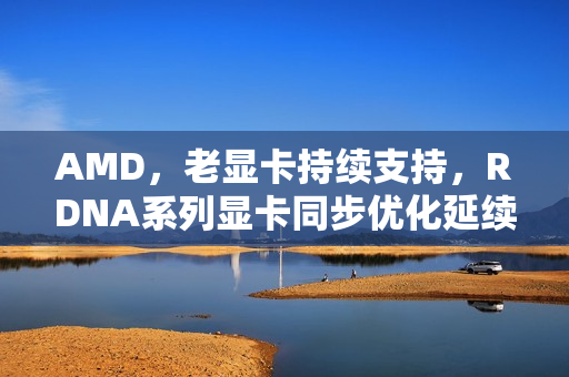 AMD，老显卡持续支持，RDNA系列显卡同步优化延续至RDNA3/4时代