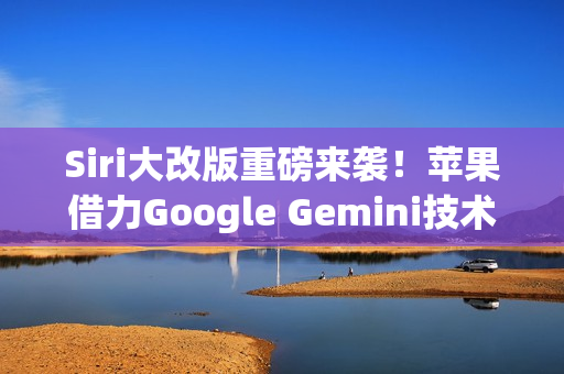 Siri大改版重磅来袭！苹果借力Google Gemini技术，预计明年3月正式亮相