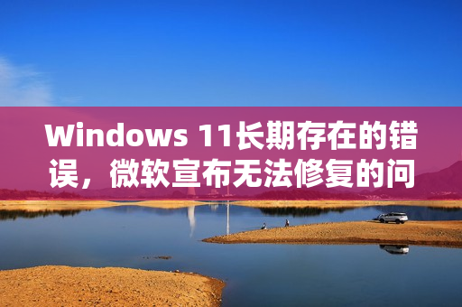 Windows 11长期存在的错误,微软宣布无法修复的问题 Windows 11长期存在的错误,微软宣布无法修复的问题