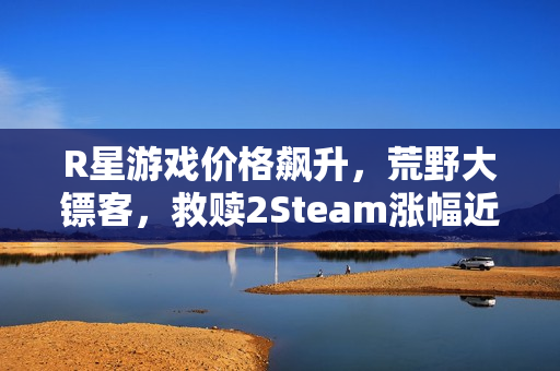 R星游戏价格飙升,荒野大镖客,救赎2Steam涨幅近三倍引发关注 R星游戏价格飙升,荒野大镖客,救赎2Steam涨幅近三倍引发关注