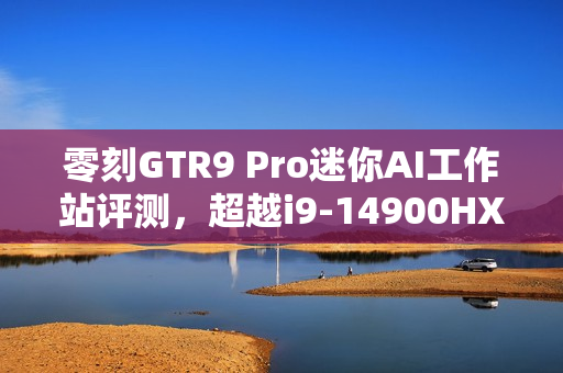 零刻GTR9 Pro迷你AI工作站评测，超越i9-14900HX的生产力性能，轻松应对235B超大模型运行挑战