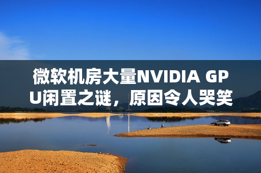 微软机房大量NVIDIA GPU闲置之谜，原因令人哭笑不得