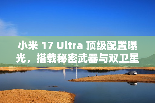 小米 17 Ultra 顶级配置曝光，搭载秘密武器与双卫星通讯技术，配备超强大变焦镜头