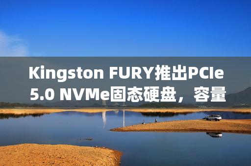 Kingston FURY推出PCIe 5.0 NVMe固态硬盘，容量高达8192GB