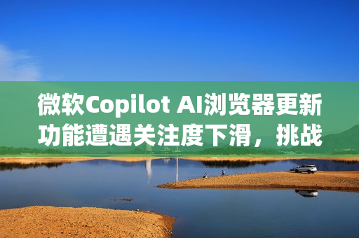 微软Copilot AI浏览器更新功能遭遇关注度下滑，挑战来自OpenAI？