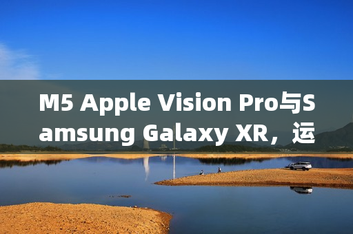 M5 Apple Vision Pro与Samsung Galaxy XR，运算效能与AI智慧的时代对决