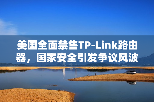 美国全面禁售TP-Link路由器，国家安全引发争议风波！