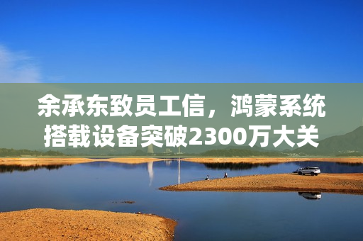 余承东致员工信，鸿蒙系统搭载设备突破2300万大关