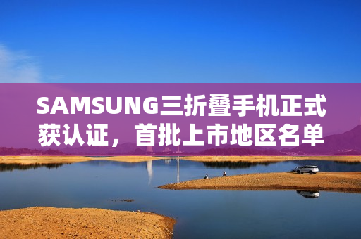 SAMSUNG三折叠手机正式获认证，首批上市地区名单公布！