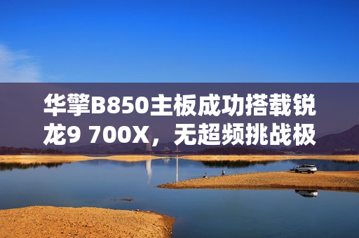 华擎B850主板成功搭载锐龙9 700X，无超频挑战极限性能！