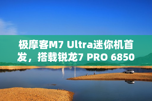 极摩客M7 Ultra迷你机首发，搭载锐龙7 PRO 6850H处理器，支持Oculink，价格仅1699元起！