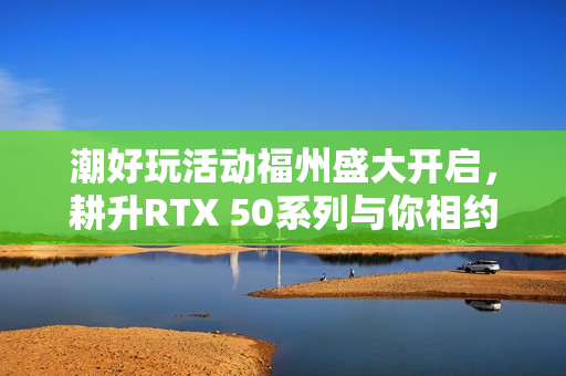 潮好玩活动福州盛大开启,耕升RTX 50系列与你相约不见不散 潮好玩活动福州盛大开启,耕升RTX 50系列与你相约不见不散