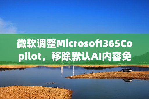 微软调整Microsoft365Copilot，移除默认AI内容免责声明